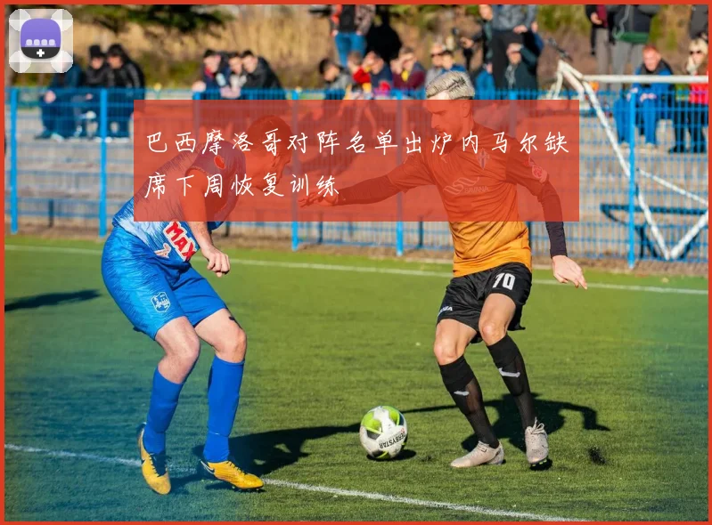 巴西摩洛哥对阵名单出炉内马尔缺席下周恢复训练
