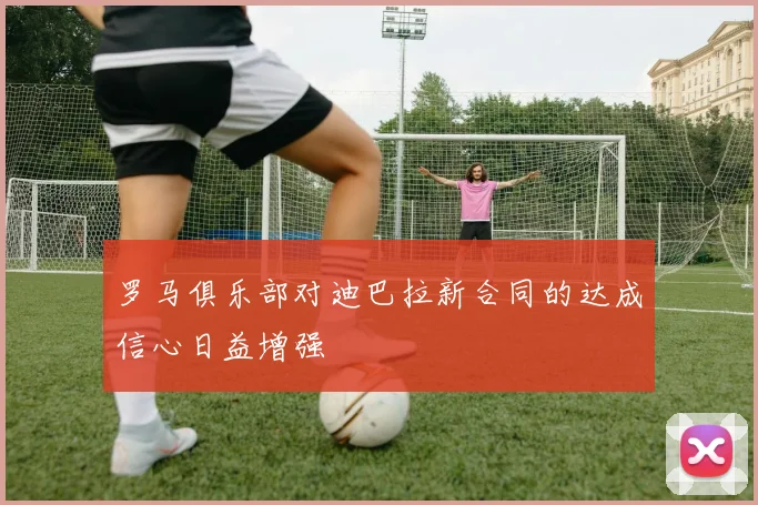 罗马俱乐部对迪巴拉新合同的达成信心日益增强