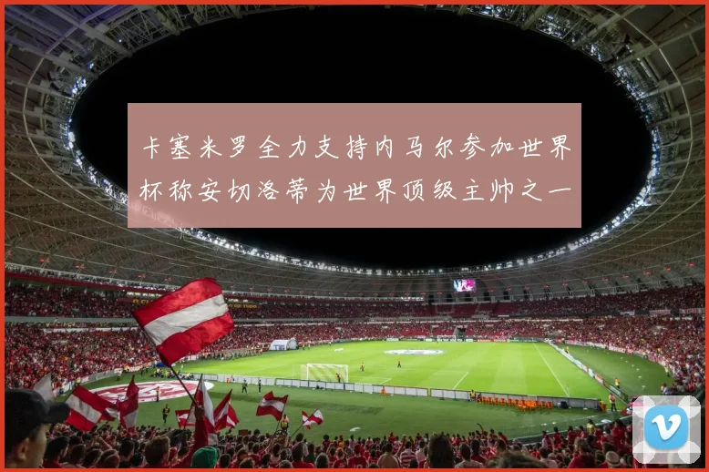 卡塞米罗全力支持内马尔参加世界杯称安切洛蒂为世界顶级主帅之一