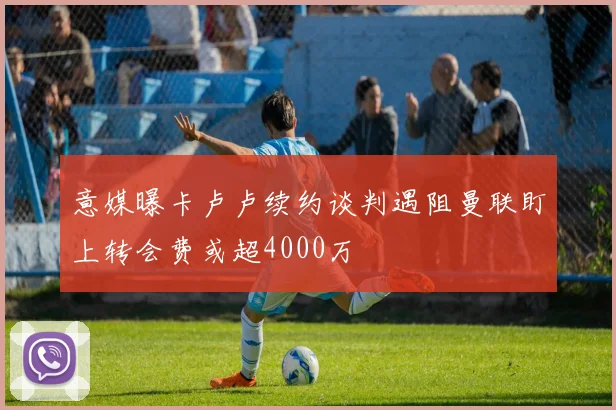 意媒曝卡卢卢续约谈判遇阻曼联盯上转会费或超4000万