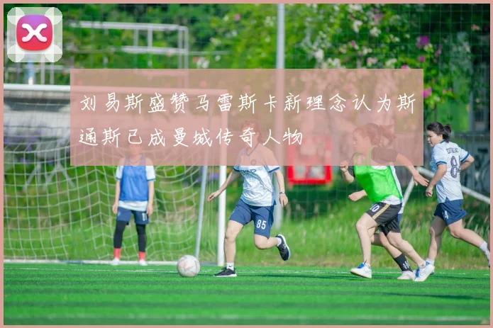 刘易斯盛赞马雷斯卡新理念认为斯通斯已成曼城传奇人物