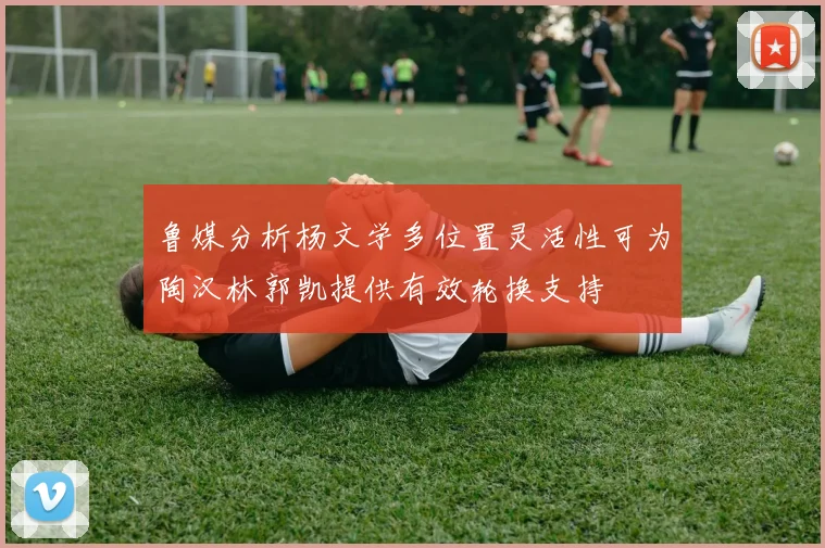 鲁媒分析杨文学多位置灵活性可为陶汉林郭凯提供有效轮换支持