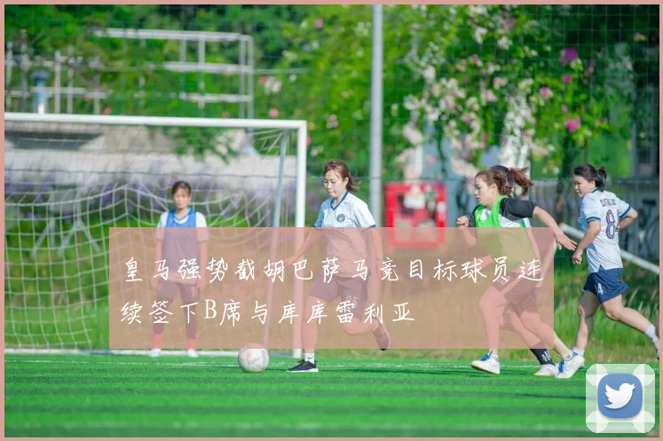 皇马强势截胡巴萨马竞目标球员连续签下B席与库库雷利亚