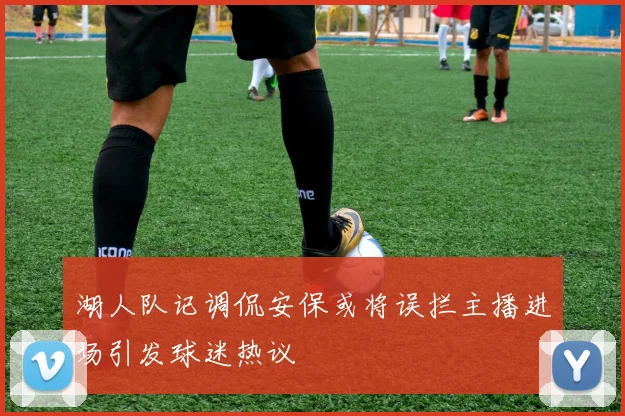 湖人队记调侃安保或将误拦主播进场引发球迷热议