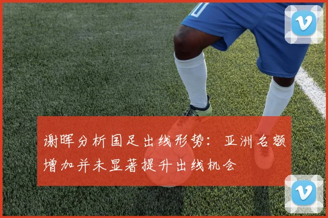 谢晖分析国足出线形势：亚洲名额增加并未显著提升出线机会
