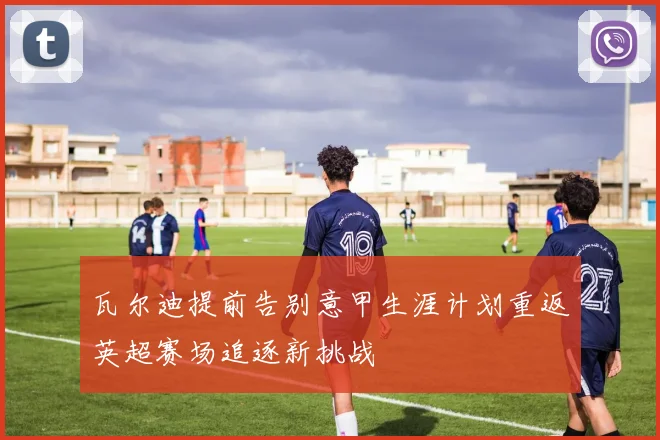 瓦尔迪提前告别意甲生涯计划重返英超赛场追逐新挑战