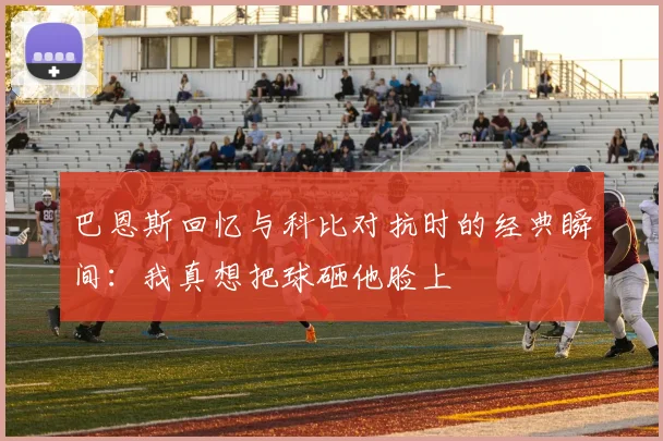 巴恩斯回忆与科比对抗时的经典瞬间：我真想把球砸他脸上