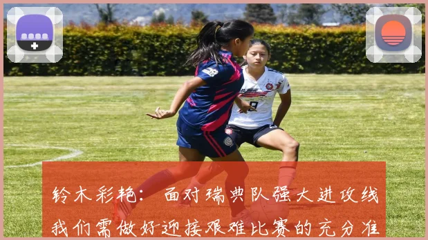 铃木彩艳：面对瑞典队强大进攻线我们需做好迎接艰难比赛的充分准备