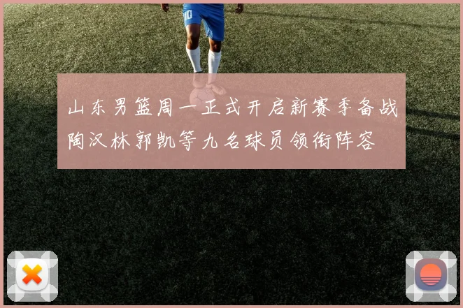 山东男篮周一正式开启新赛季备战陶汉林郭凯等九名球员领衔阵容