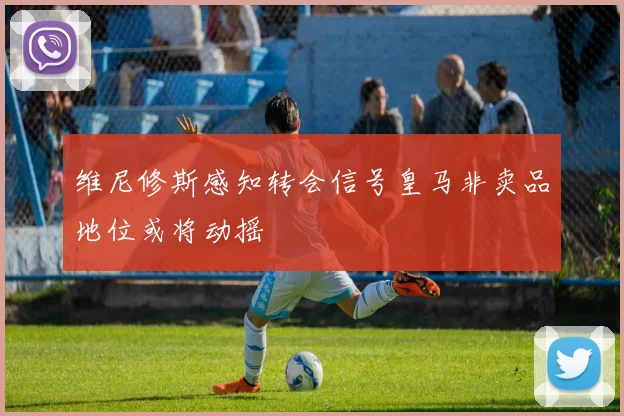 维尼修斯感知转会信号皇马非卖品地位或将动摇