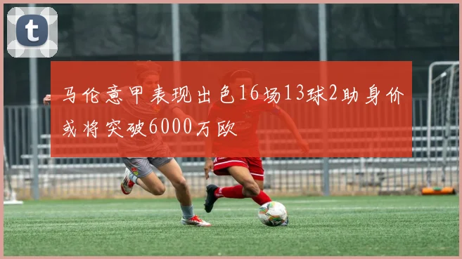 马伦意甲表现出色16场13球2助身价或将突破6000万欧