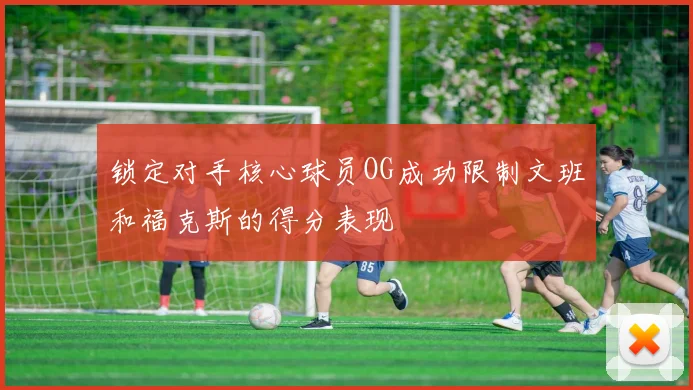 锁定对手核心球员OG成功限制文班和福克斯的得分表现