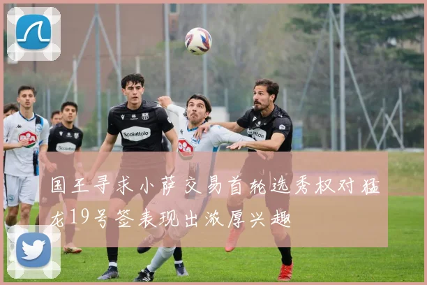 国王寻求小萨交易首轮选秀权对猛龙19号签表现出浓厚兴趣