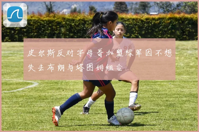 皮尔斯反对字母哥加盟绿军因不想失去布朗与塔图姆组合