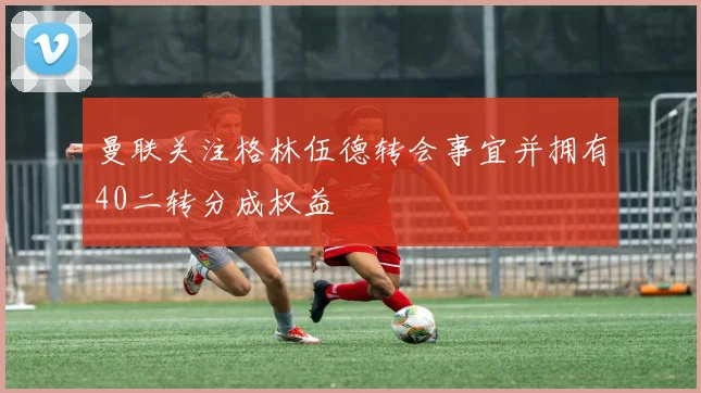 曼联关注格林伍德转会事宜并拥有40二转分成权益
