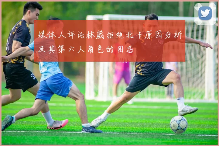 媒体人评论林葳拒绝北卡原因分析及其第六人角色的困惑