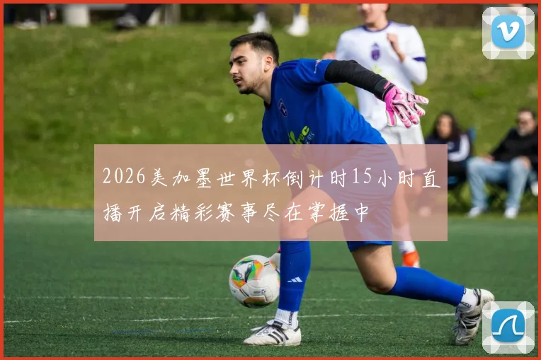 2026美加墨世界杯倒计时15小时直播开启精彩赛事尽在掌握中