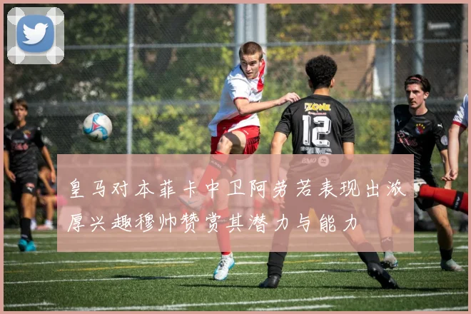 皇马对本菲卡中卫阿劳若表现出浓厚兴趣穆帅赞赏其潜力与能力