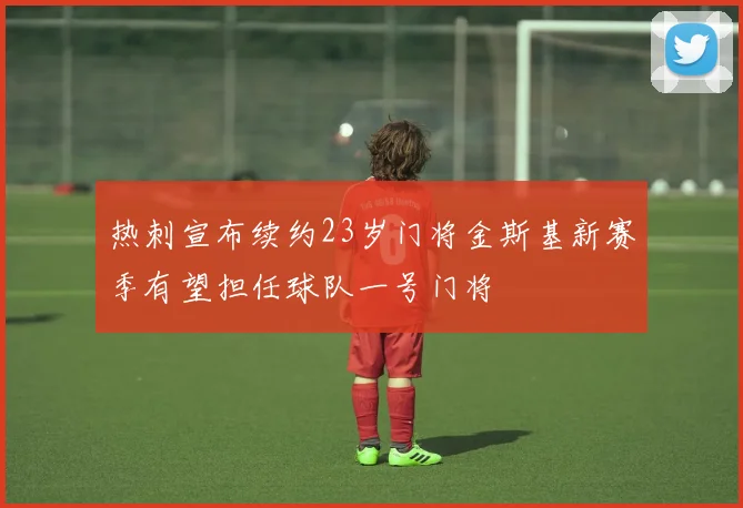 热刺宣布续约23岁门将金斯基新赛季有望担任球队一号门将