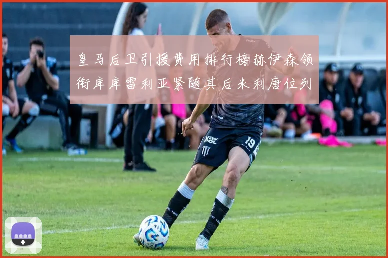 皇马后卫引援费用排行榜赫伊森领衔库库雷利亚紧随其后米利唐位列第三